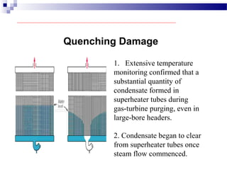 1. Extensive temperature
monitoring confirmed that a
substantial quantity of
condensate formed in
superheater tubes during
gas-turbine purging, even in
large-bore headers.
Quenching Damage
2. Condensate began to clear
from superheater tubes once
steam flow commenced.
 