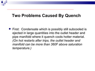 Two Problems Caused By Quench
 First: Condensate which is possibly still subcooled is
ejected in large quantities into the outlet header and
pipe manifold where it quench cools hotter material.
(On hot restarts after trips, the outlet header and
manifold can be more than 360F above saturation
temperature.)
 
