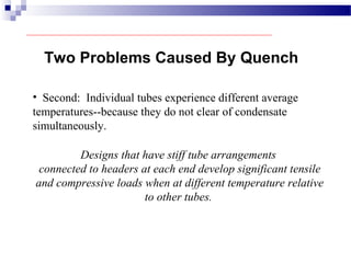 • Second: Individual tubes experience different average
temperatures--because they do not clear of condensate
simultaneously.
Two Problems Caused By Quench
Designs that have stiff tube arrangements
connected to headers at each end develop significant tensile
and compressive loads when at different temperature relative
to other tubes.
 