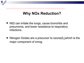 Why NOx Reduction?
 N02 can irritate the lungs, cause bronchitis and
pneumonia, and lower resistance to respiratory
infections.
 Nitrogen Oxides are a precursor to ozone(03)which is the
major component of smog.
 