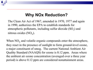 The Clean Air Act of 1967, amended in 1970, 1977 and again
in 1990, authorizes the EPA to establish standards for
atmospheric pollutants, including sulfur dioxide (SO2) and
nitrous oxides (NOX).
When NOX and volatile organic compounds enter the atmosphere,
they react in the presence of sunlight to form ground-level ozone,
a major constituent of smog. The current National Ambient Air
Quality Standard (NAAQS) for ozone is 0.12 ppm. Areas where
the ambient air ozone concentration (averaged over a three year
period) is above 0.12 ppm are considered nonattainment areas.
Why NOx Reduction?
 
