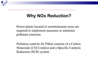 Power plants located in nonattainment areas are
required to implement measures to minimize
pollutant emission.
Pollution controls for Pilloti consists of a Carbon
Monoxide (CO) Catalyst and a Specific Catalytic
Reduction (SCR) system.
Why NOx Reduction?
 