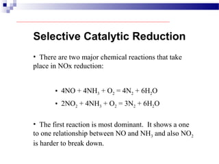 Selective Catalytic Reduction
• There are two major chemical reactions that take
place in NOx reduction:
• 4NO + 4NH3 + O2 = 4N2 + 6H2O
• The first reaction is most dominant. It shows a one
to one relationship between NO and NH3 and also NO2
is harder to break down.
• 2NO2 + 4NH3 + O2 = 3N2 + 6H2O
 