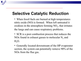 Selective Catalytic Reduction
• When fossil fuels are burned at high temperatures
nitric oxide (NO) is formed. When left untreated it
oxidizes in the atmosphere forming NO2, that irritates
the lungs and can cause respiratory problems.
• SCR is a post combustion process that reduces the
NOx found in exhaust gasses to molecular N2 and
H2O.
• Generally located downstream of the HP evaporator
section, the system can potentially remove 90% of the
NOx from the flue gas.
 