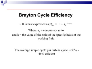 • It is best expressed as; ηth
= 1 - rp
(1-k)/k
Where; rp = compressor ratio
and k = the value of the ratio of the specific heats of the
working fluid.
The average simple cycle gas turbine cycle is 38% -
45% efficient
Brayton Cycle Efficiency
 