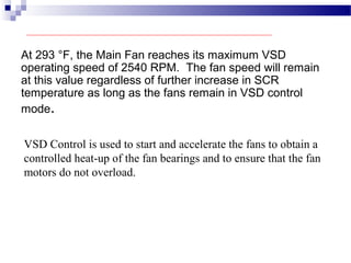At 293 °F, the Main Fan reaches its maximum VSD
operating speed of 2540 RPM. The fan speed will remain
at this value regardless of further increase in SCR
temperature as long as the fans remain in VSD control
mode.
VSD Control is used to start and accelerate the fans to obtain a
controlled heat-up of the fan bearings and to ensure that the fan
motors do not overload.
 