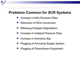 Problems Common for SCR Systems
 Increase in NOx Emission Rate
 Reduction of NOx Conversion
 Efficiency/Catalyst Degradation
 Increase in Catalyst Pressure Drop
 Increase in Ammonia Slip
 Plugging of Ammonia Supply System
 Plugging of Downstream Equipment
 