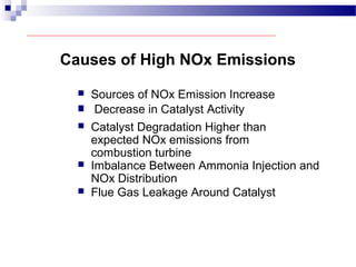 Causes of High NOx Emissions
 Sources of NOx Emission Increase
 Decrease in Catalyst Activity
 Catalyst Degradation Higher than
expected NOx emissions from
combustion turbine
 Imbalance Between Ammonia Injection and
NOx Distribution
 Flue Gas Leakage Around Catalyst
 