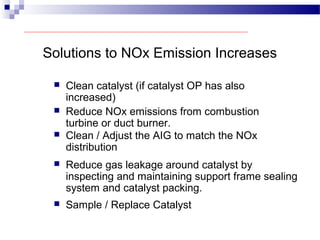 Solutions to NOx Emission Increases
 Clean catalyst (if catalyst OP has also
increased)
 Reduce NOx emissions from combustion
turbine or duct burner.
 Clean / Adjust the AIG to match the NOx
distribution
 Reduce gas leakage around catalyst by
inspecting and maintaining support frame sealing
system and catalyst packing.
 Sample / Replace Catalyst
 