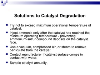 Solutions to Catalyst Degradation
 Try not to exceed maximum operational temperature of
catalyst.
 Inject ammonia only after the catalyst has reached the
minimum operating temperature - preventing
ammonium-sulfur compound deposits on the catalyst
face.
 Use a vacuum, compressed air, or steam to remove
particulate from the catalyst.
 Contact manufacturer if catalyst surface comes in
contact with water.
 Sample catalyst annually.
 