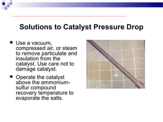 Solutions to Catalyst Pressure Drop
 Use a vacuum,
compressed air, or steam
to remove particulate and
insulation from the
catalyst. Use care not to
damage catalyst.
 Operate the catalyst
above the ammonium-
sulfur compound
recovery temperature to
evaporate the salts.
 