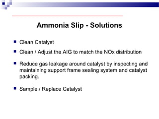 Ammonia Slip - Solutions
 Clean Catalyst
 Clean / Adjust the AIG to match the NOx distribution
 Reduce gas leakage around catalyst by inspecting and
maintaining support frame sealing system and catalyst
packing.
 Sample / Replace Catalyst
 
