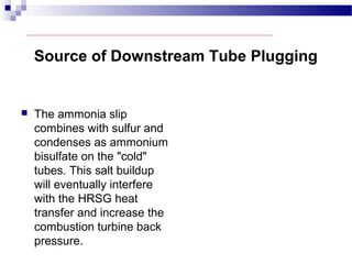 Source of Downstream Tube Plugging
 The ammonia slip
combines with sulfur and
condenses as ammonium
bisulfate on the "cold"
tubes. This salt buildup
will eventually interfere
with the HRSG heat
transfer and increase the
combustion turbine back
pressure.
 