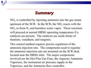 SummarySummary
This control method requires precise regulation of the
ammonia injection rate. The components used to regulate
the ammonia injection rate are mounted on the SCR skid,
located near the HRSG inlet. The major components
involved are the Hot Flue Gas Fans, the Aqueous Ammonia
Vaporizer, the instrument air pressure supply to the
Vaporizer, and the Ammonia flow controller.
NOX is controlled by injecting ammonia into the gas steam
upstream of the SCR. In the SCR, the NH3 reacts with the
NOX to form N2 and harmless water vapor. These reactions
will proceed at normal HRSG operating temperature if a
catalysts are present. The catalysts are oxide forms of
titanium, vanadium, and tungsten.
 