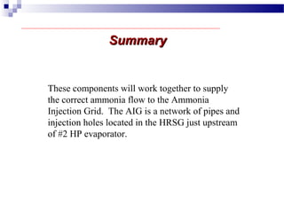 SummarySummary
These components will work together to supply
the correct ammonia flow to the Ammonia
Injection Grid. The AIG is a network of pipes and
injection holes located in the HRSG just upstream
of #2 HP evaporator.
 