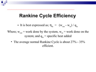 • It is best expressed as; ηth
= (wout
- win
) / qin
Where; wout = work done by the system, win = work done on the
system; and qin = specific heat added
Rankine Cycle Efficiency
• The average normal Rankine Cycle is about 27% - 35%
efficient.
 