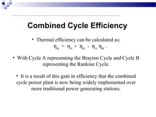 • Thermal efficiency can be calculated as;
ηth
= ηA
+ ηB
- ηA
ηB
.
• With Cycle A representing the Brayton Cycle and Cycle B
representing the Rankine Cycle.
Combined Cycle Efficiency
• It is a result of this gain in efficiency that the combined
cycle power plant is now being widely implemented over
more traditional power generating stations.
 
