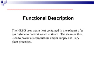 Functional Description
The HRSG uses waste heat contained in the exhaust of a
gas turbine to convert water to steam. The steam is then
used to power a steam turbine and/or supply auxiliary
plant processes.
 
