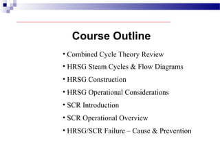 Course Outline
• Combined Cycle Theory Review
• HRSG Steam Cycles & Flow Diagrams
• HRSG Construction
• HRSG Operational Considerations
• SCR Introduction
• SCR Operational Overview
• HRSG/SCR Failure – Cause & Prevention
 