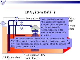 LP Drum
TT
Condensate Pump
Economizer Inlet Temperature Control Valve
Pegging Steam
from IP Drum
LP Economizer
Recirculation Flow
Control Valve
Under gas fired conditions
when economizer operation
is required, inlet temperature
may be maintained by
recirculating some of the
economizer outlet flow back
to the inlet.
LP System Details
Economizer
Recirculation Pump
Regardless of which means is used, the required valve operation
is accomplished by an automatic temperature control system which
monitors and controls economizer inlet temperature.
When the inlet temperature is low, such as during
startup, some or all of the feed flow is bypassed around
the LP economizer using the Economizer Inlet
Temperature Control Valve.
When oil is used as the fuel and the economizer is
bypassed, drum temperature can be maintained by
admitting pegging steam from the IP steam drum.
To prevent condensation of acids on the outside of the
LP economizer tubes, the economizer inlet temperature
must be maintained above the dew point for the exhaust
gases. (approx 146 °F)
 