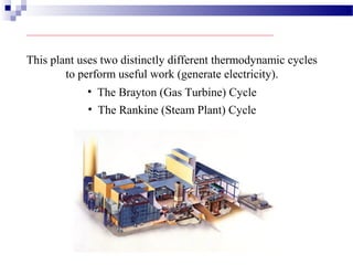 This plant uses two distinctly different thermodynamic cycles
to perform useful work (generate electricity).
• The Brayton (Gas Turbine) Cycle
• The Rankine (Steam Plant) Cycle
 