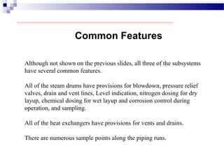 Common Features
Although not shown on the previous slides, all three of the subsystems
have several common features.
All of the steam drums have provisions for blowdown, pressure relief
valves, drain and vent lines, Level indication, nitrogen dosing for dry
layup, chemical dosing for wet layup and corrosion control during
operation, and sampling.
All of the heat exchangers have provisions for vents and drains.
There are numerous sample points along the piping runs.
 