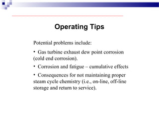 Potential problems include:
Operating Tips
• Gas turbine exhaust dew point corrosion
(cold end corrosion).
• Corrosion and fatigue – cumulative effects
• Consequences for not maintaining proper
steam cycle chemistry (i.e., on-line, off-line
storage and return to service).
 