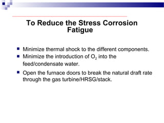 To Reduce the Stress Corrosion
Fatigue
 Minimize thermal shock to the different components.
 Minimize the introduction of O2 into the
feed/condensate water.
 Open the furnace doors to break the natural draft rate
through the gas turbine/HRSG/stack.
 