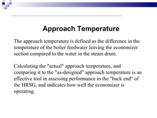 Approach Temperature
The approach temperature is defined as the difference in the
temperature of the boiler feedwater leaving the economizer
section compared to the water in the steam drum.
Calculating the "actual" approach temperature, and
comparing it to the "as-designed" approach temperature is an
effective tool in assessing performance in the "back end" of
the HRSG, and indicates how well the economizer is
operating.
 