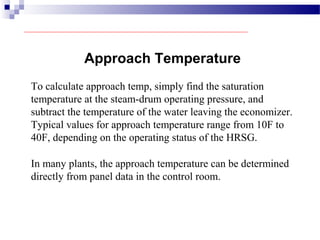 Approach Temperature
To calculate approach temp, simply find the saturation
temperature at the steam-drum operating pressure, and
subtract the temperature of the water leaving the economizer.
Typical values for approach temperature range from 10F to
40F, depending on the operating status of the HRSG.
In many plants, the approach temperature can be determined
directly from panel data in the control room.
 