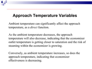 Approach Temperature Variables
Ambient temperature can significantly affect the approach
temperature, as a direct function.
As the ambient temperature decreases, the approach
temperature will also decrease, indicating that the economizer
outlet temperature is getting closer to saturation and the risk of
steaming within the economizer is growing.
Conversely, as ambient temperature increases, so does the
approach temperature, indicating that economizer
effectiveness is decreasing.
 