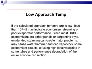Low Approach Temp
If the calculated approach temperature is low--less
than 10F--it may indicate economizer steaming or
poor evaporator performance. Since most HRSG
economizers are either panels or serpentine style,
unintended steaming can create major problems. It
may cause water hammer and can vapor-lock some
economizer circuits, causing high local velocities in
some tubes and performance degradation of the
entire economizer section
 