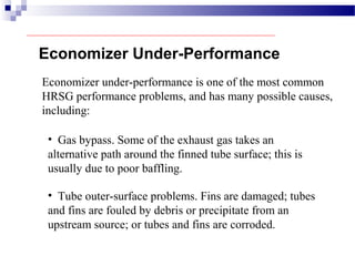Economizer under-performance is one of the most common
HRSG performance problems, and has many possible causes,
including:
• Gas bypass. Some of the exhaust gas takes an
alternative path around the finned tube surface; this is
usually due to poor baffling.
Economizer Under-Performance
• Tube outer-surface problems. Fins are damaged; tubes
and fins are fouled by debris or precipitate from an
upstream source; or tubes and fins are corroded.
 