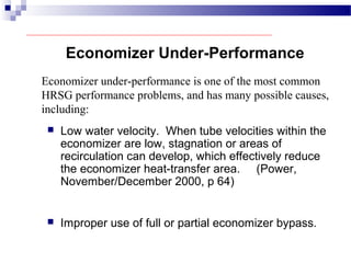  Low water velocity. When tube velocities within the
economizer are low, stagnation or areas of
recirculation can develop, which effectively reduce
the economizer heat-transfer area. (Power,
November/December 2000, p 64)
Economizer Under-Performance
Economizer under-performance is one of the most common
HRSG performance problems, and has many possible causes,
including:
 Improper use of full or partial economizer bypass.
 