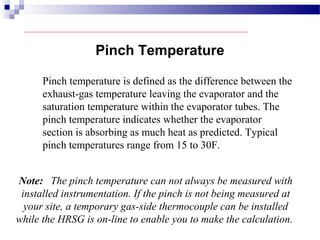 Pinch Temperature
Pinch temperature is defined as the difference between the
exhaust-gas temperature leaving the evaporator and the
saturation temperature within the evaporator tubes. The
pinch temperature indicates whether the evaporator
section is absorbing as much heat as predicted. Typical
pinch temperatures range from 15 to 30F.
Note: The pinch temperature can not always be measured with
installed instrumentation. If the pinch is not being measured at
your site, a temporary gas-side thermocouple can be installed
while the HRSG is on-line to enable you to make the calculation.
 
