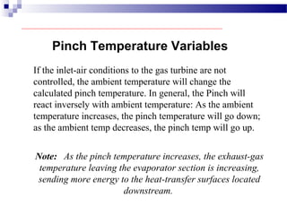 Pinch Temperature Variables
If the inlet-air conditions to the gas turbine are not
controlled, the ambient temperature will change the
calculated pinch temperature. In general, the Pinch will
react inversely with ambient temperature: As the ambient
temperature increases, the pinch temperature will go down;
as the ambient temp decreases, the pinch temp will go up.
Note: As the pinch temperature increases, the exhaust-gas
temperature leaving the evaporator section is increasing,
sending more energy to the heat-transfer surfaces located
downstream.
 