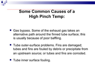 Some Common Causes of a
High Pinch Temp:
 Gas bypass. Some of the exhaust gas takes an
alternative path around the finned tube surface; this
is usually because of poor baffling.
 Tube outer-surface problems. Fins are damaged;
tubes and fins are fouled by debris or precipitate from
an upstream source; or tubes and fins are corroded.
 Tube inner surface fouling.
 