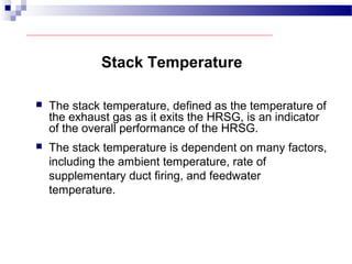 Stack Temperature
 The stack temperature, defined as the temperature of
the exhaust gas as it exits the HRSG, is an indicator
of the overall performance of the HRSG.
 The stack temperature is dependent on many factors,
including the ambient temperature, rate of
supplementary duct firing, and feedwater
temperature.
 