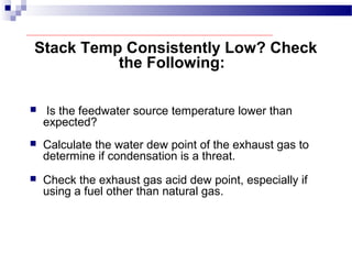 Stack Temp Consistently Low? Check
the Following:
 Is the feedwater source temperature lower than
expected?
 Calculate the water dew point of the exhaust gas to
determine if condensation is a threat.
 Check the exhaust gas acid dew point, especially if
using a fuel other than natural gas.
 