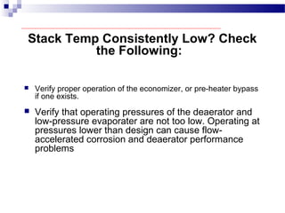 Stack Temp Consistently Low? Check
the Following:
 Verify proper operation of the economizer, or pre-heater bypass
if one exists.
 Verify that operating pressures of the deaerator and
low-pressure evaporater are not too low. Operating at
pressures lower than design can cause flow-
accelerated corrosion and deaerator performance
problems
 