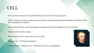 CELL
•Cell is a basic structural , functional and biological unit of all the living organism.
•CELL in biology, the basic membrane-bound unit that contains the fundamental molecules of life and of which
all living things are composed
•It is a minute jelly like mass of protoplasm containing a nucleus held together by a cell membrane
•Study of cell is called cytology
•Robert Hook who first coined the term cell in 1665
•Range in size : 50-150 pm in diameter.
•>Human body is composed of 75 - 100 trillions of cells ( age dependent).
 