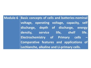 Module-6 Basic concepts of cells and batteries-nominal
voltage, operating voltage, capacity, self
discharge, depth of discharge, energy
density, service life, shelf life.
Electrochemistry of Primary cells –
Comparative features and applications of
Lechlanche, alkaline and Li-primary cells.
 