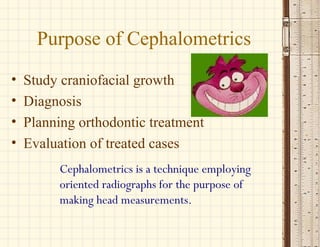 Cephalometrics is a technique employing
oriented radiographs for the purpose of
making head measurements.
Purpose of Cephalometrics
• Study craniofacial growth
• Diagnosis
• Planning orthodontic treatment
• Evaluation of treated cases
 