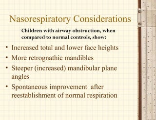 Children with airway obstruction, when
compared to normal controls, show:
Nasorespiratory Considerations
• Increased total and lower face heights
• More retrognathic mandibles
• Steeper (increased) mandibular plane
angles
• Spontaneous improvement after
reestablishment of normal respiration
 