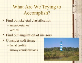 What Are We Trying to
Accomplish?
• Find out skeletal classification
– anteroposterior
– vertical
• Find out angulation of incisors
• Consider soft tissue
– facial profile
– airway considerations
 
