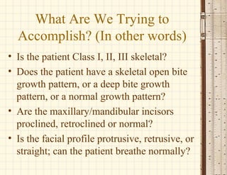 What Are We Trying to
Accomplish? (In other words)
• Is the patient Class I, II, III skeletal?
• Does the patient have a skeletal open bite
growth pattern, or a deep bite growth
pattern, or a normal growth pattern?
• Are the maxillary/mandibular incisors
proclined, retroclined or normal?
• Is the facial profile protrusive, retrusive, or
straight; can the patient breathe normally?
 