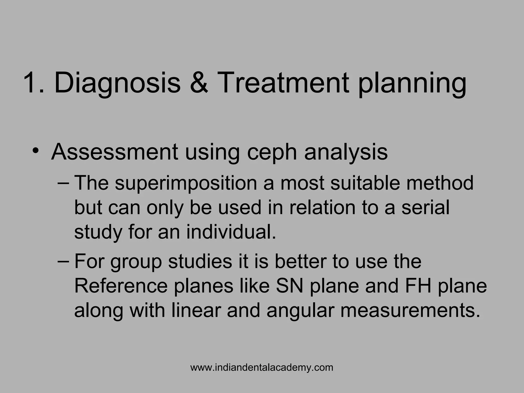 1. Diagnosis & Treatment planning
• Assessment using ceph analysis
– The superimposition a most suitable method
but can only be used in relation to a serial
study for an individual.
– For group studies it is better to use the
Reference planes like SN plane and FH plane
along with linear and angular measurements.
www.indiandentalacademy.com
 