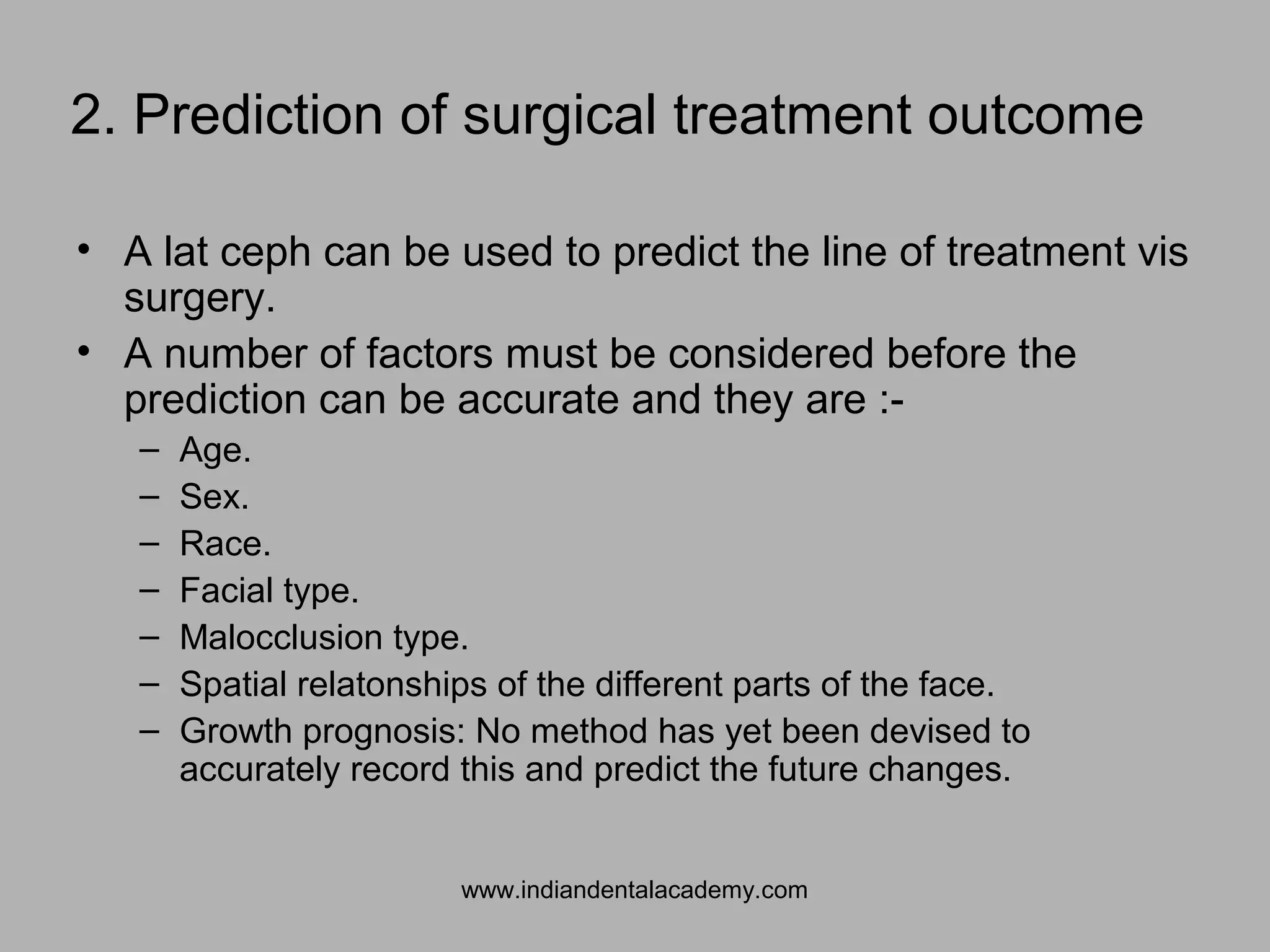 2. Prediction of surgical treatment outcome
• A lat ceph can be used to predict the line of treatment vis
surgery.
• A number of factors must be considered before the
prediction can be accurate and they are :-
– Age.
– Sex.
– Race.
– Facial type.
– Malocclusion type.
– Spatial relatonships of the different parts of the face.
– Growth prognosis: No method has yet been devised to
accurately record this and predict the future changes.
www.indiandentalacademy.com
 