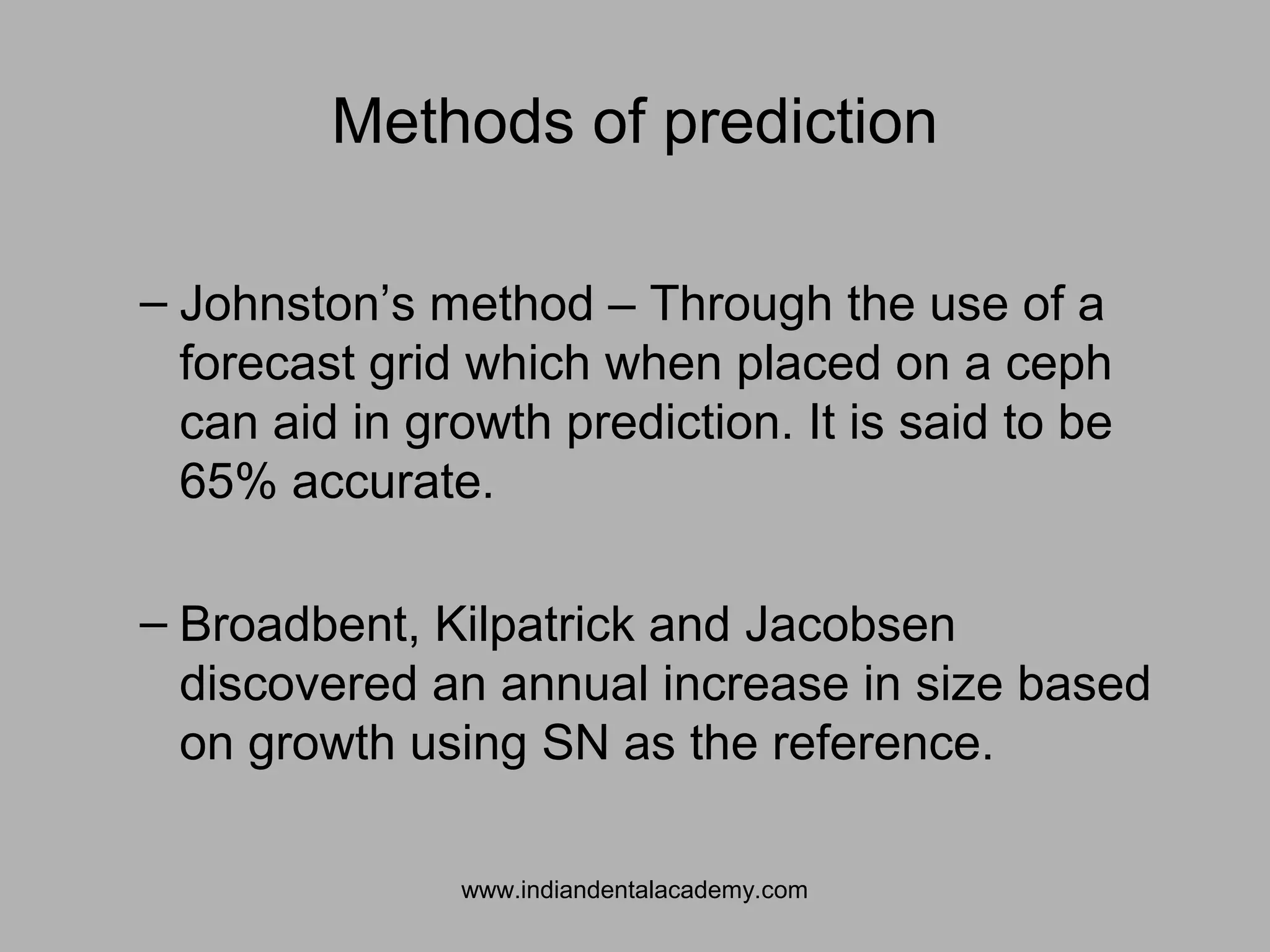 Methods of prediction
– Johnston’s method – Through the use of a
forecast grid which when placed on a ceph
can aid in growth prediction. It is said to be
65% accurate.
– Broadbent, Kilpatrick and Jacobsen
discovered an annual increase in size based
on growth using SN as the reference.
www.indiandentalacademy.com
 