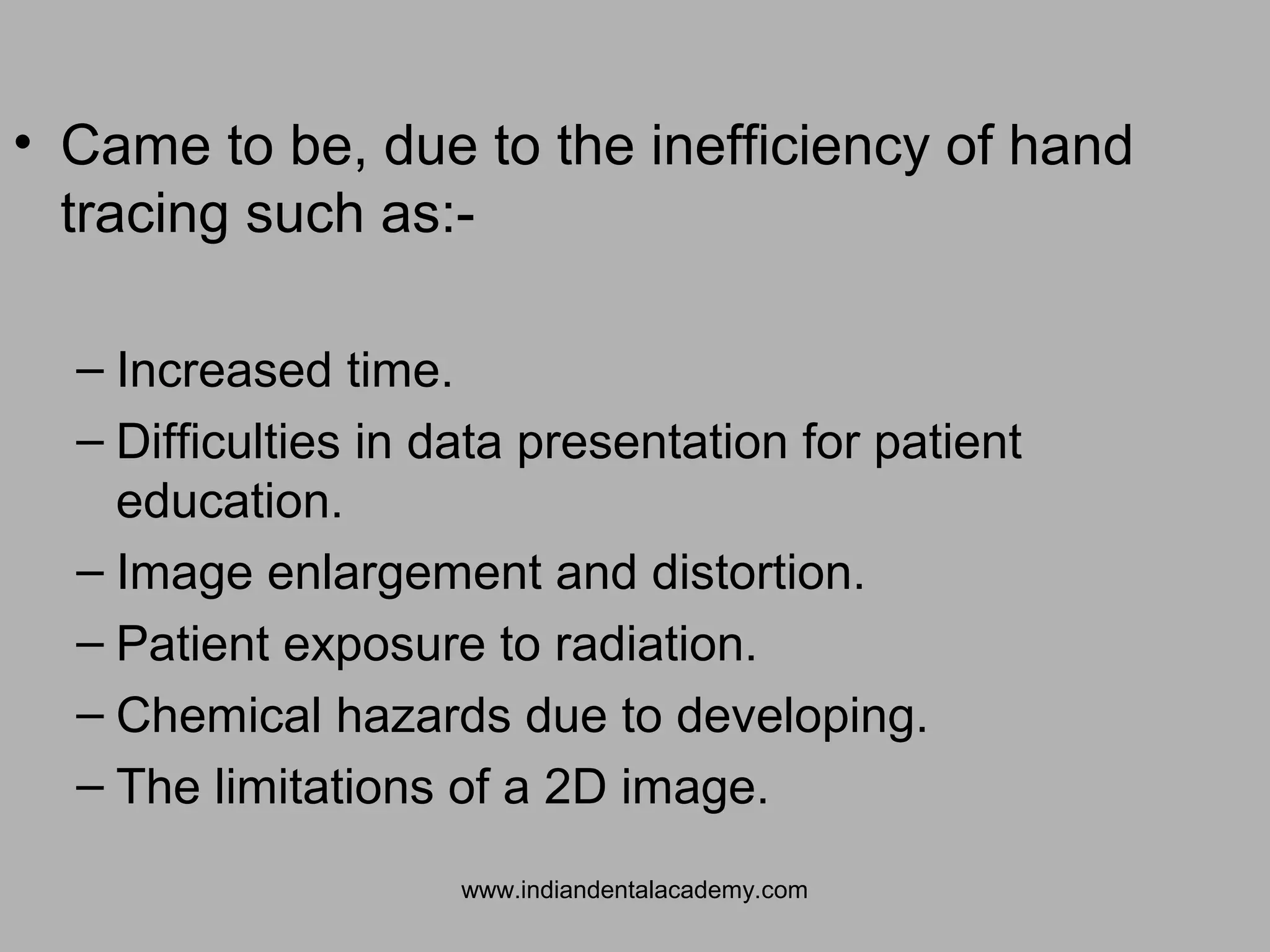 • Came to be, due to the inefficiency of hand
tracing such as:-
– Increased time.
– Difficulties in data presentation for patient
education.
– Image enlargement and distortion.
– Patient exposure to radiation.
– Chemical hazards due to developing.
– The limitations of a 2D image.
www.indiandentalacademy.com
 